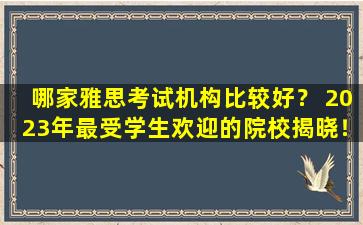 哪家雅思考试机构比较好？ 2023年最受学生欢迎的院校揭晓！